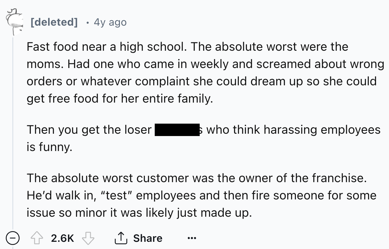 number - deleted 4y ago Fast food near a high school. The absolute worst were the moms. Had one who came in weekly and screamed about wrong orders or whatever complaint she could dream up so she could get free food for her entire family. Then you get the 